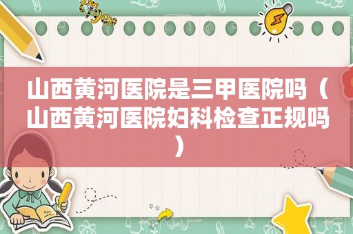 山西黄河医院是三甲医院吗（山西黄河医院妇科检查正规吗）