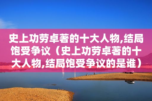 史上功劳卓著的十大人物,结局饱受争议（史上功劳卓著的十大人物,结局饱受争议的是谁）