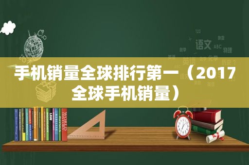 手机销量全球排行第一（2017全球手机销量）