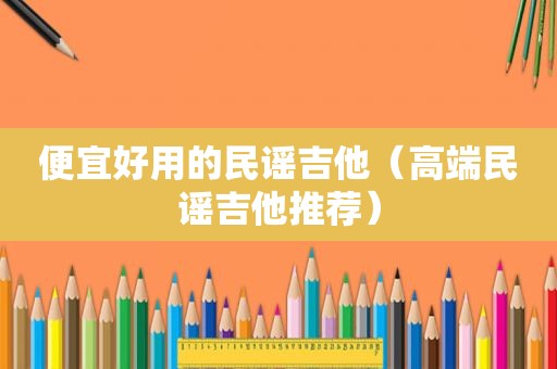 便宜好用的民谣吉他（高端民谣吉他推荐）