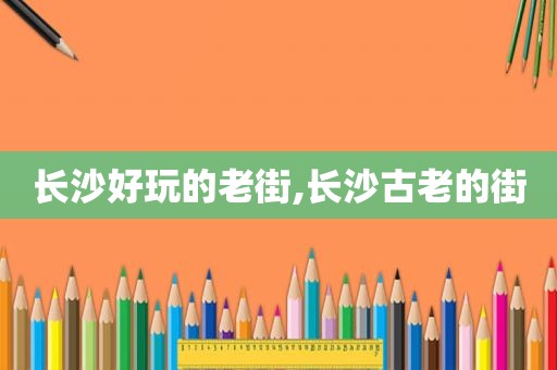 长沙好玩的老街,长沙古老的街