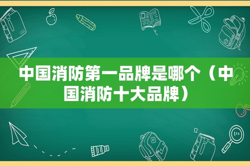中国消防第一品牌是哪个（中国消防十大品牌）