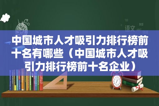 中国城市人才吸引力排行榜前十名有哪些（中国城市人才吸引力排行榜前十名企业）