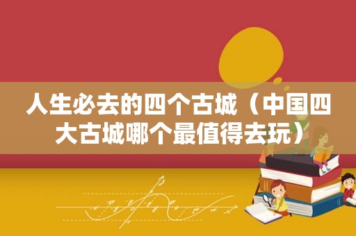 人生必去的四个古城（中国四大古城哪个最值得去玩）