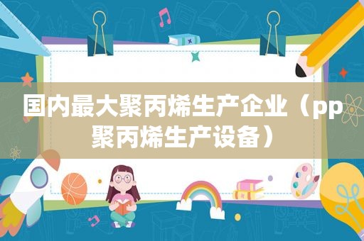 国内最大聚丙烯生产企业（pp聚丙烯生产设备）