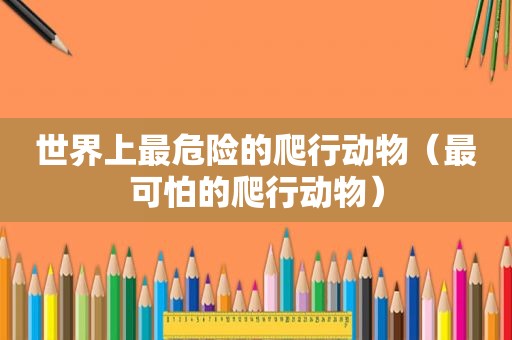 世界上最危险的爬行动物（最可怕的爬行动物）