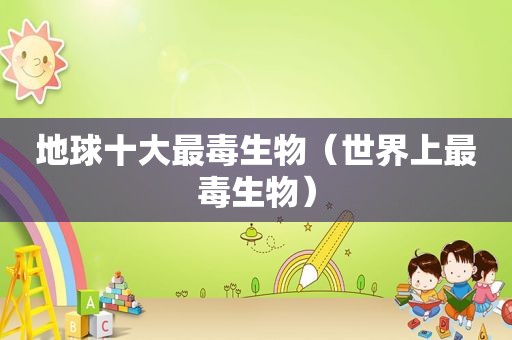 地球十大最毒生物（世界上最毒生物）