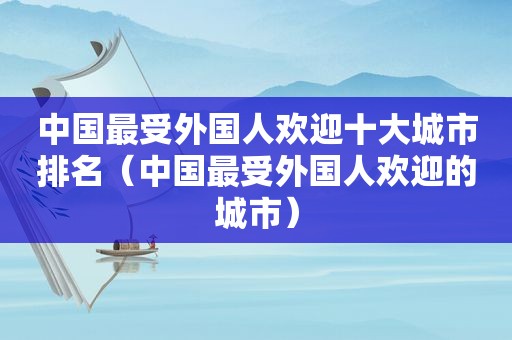 中国最受外国人欢迎十大城市排名（中国最受外国人欢迎的城市）
