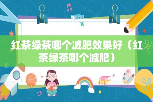 红茶绿茶哪个减肥效果好（红茶绿茶哪个减肥）