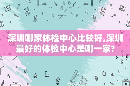 深圳哪家体检中心比较好,深圳最好的体检中心是哪一家?