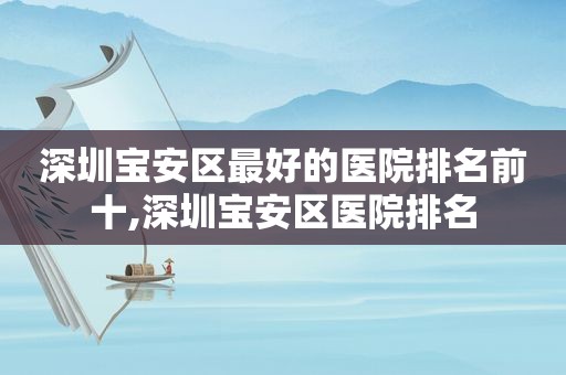 深圳宝安区最好的医院排名前十,深圳宝安区医院排名