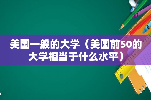 美国一般的大学（美国前50的大学相当于什么水平）