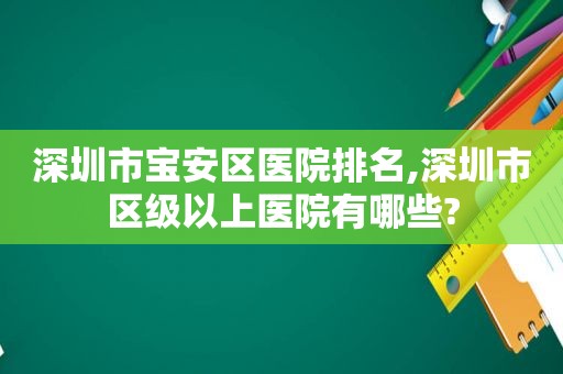 深圳市宝安区医院排名,深圳市区级以上医院有哪些?