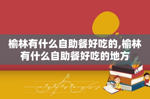 榆林有什么自助餐好吃的,榆林有什么自助餐好吃的地方