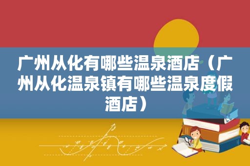 广州从化有哪些温泉酒店（广州从化温泉镇有哪些温泉度假酒店）