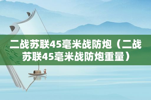 二战苏联45毫米战防炮（二战苏联45毫米战防炮重量）