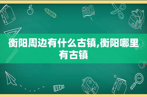 衡阳周边有什么古镇,衡阳哪里有古镇