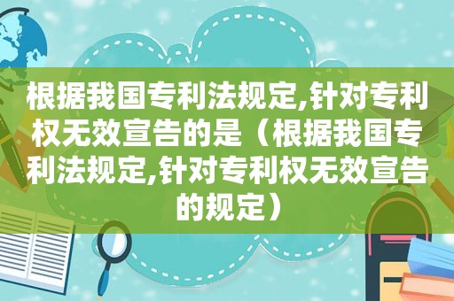 根据我国专利法规定,针对专利权无效宣告的是（根据我国专利法规定,针对专利权无效宣告的规定）