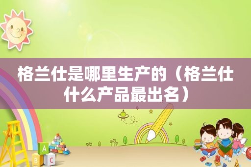 格兰仕是哪里生产的（格兰仕什么产品最出名）