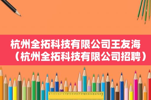 杭州全拓科技有限公司王友海（杭州全拓科技有限公司招聘）