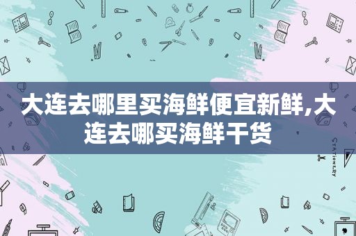 大连去哪里买海鲜便宜新鲜,大连去哪买海鲜干货