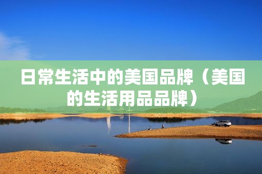 日常生活中的美国品牌（美国的生活用品品牌）