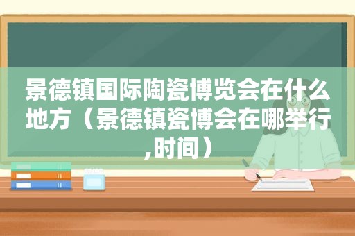 景德镇国际陶瓷博览会在什么地方（景德镇瓷博会在哪举行,时间）