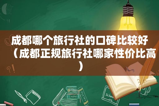 成都哪个旅行社的口碑比较好（成都正规旅行社哪家性价比高）