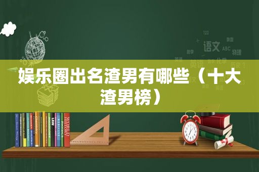 娱乐圈出名渣男有哪些（十大渣男榜）