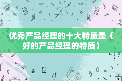 优秀产品经理的十大特质是（好的产品经理的特质）