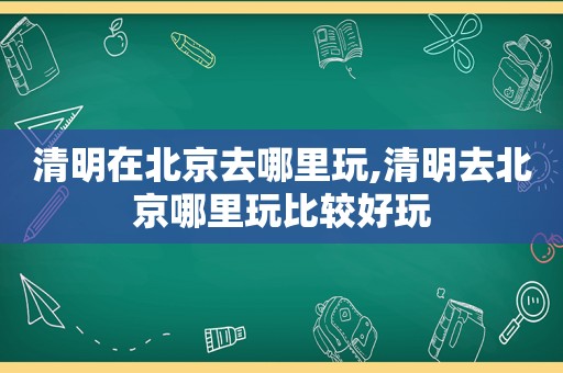 清明在北京去哪里玩,清明去北京哪里玩比较好玩