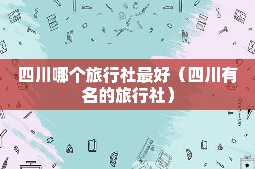 四川哪个旅行社最好（四川有名的旅行社）