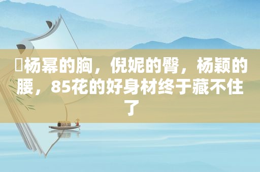 ​杨幂的胸，倪妮的臀，杨颖的腰，85花的好身材终于藏不住了