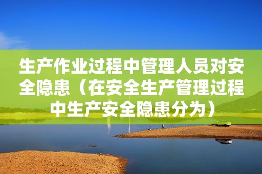 生产作业过程中管理人员对安全隐患（在安全生产管理过程中生产安全隐患分为）