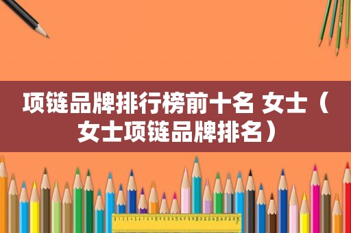 项链品牌排行榜前十名 女士（女士项链品牌排名）
