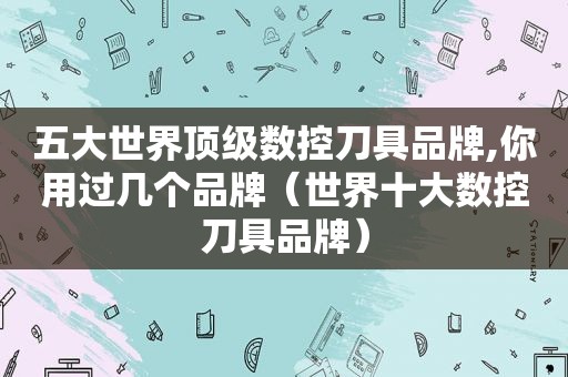 五大世界顶级数控刀具品牌,你用过几个品牌（世界十大数控刀具品牌）