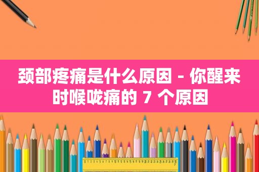 颈部疼痛是什么原因 - 你醒来时喉咙痛的 7 个原因