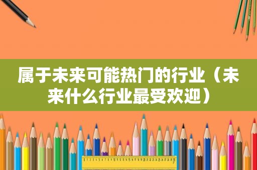 属于未来可能热门的行业（未来什么行业最受欢迎）