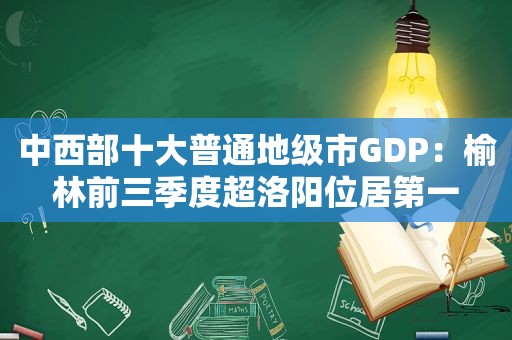 中西部十大普通地级市GDP：榆林前三季度超洛阳位居第一