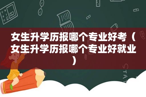 女生升学历报哪个专业好考（女生升学历报哪个专业好就业）