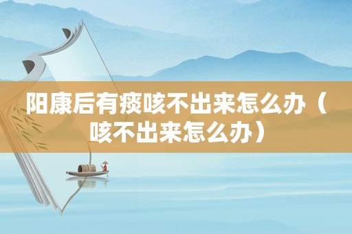阳康后有痰咳不出来怎么办（咳不出来怎么办）