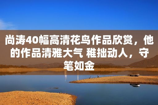 尚涛40幅高清花鸟作品欣赏，他的作品清雅大气 稚拙动人，守笔如金