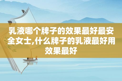 乳液哪个牌子的效果最好最安全女士,什么牌子的乳液最好用效果最好