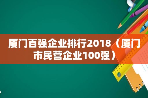 厦门百强企业排行2018（厦门市民营企业100强）