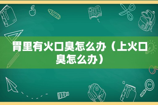 胃里有火口臭怎么办（上火口臭怎么办）