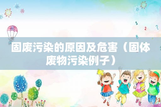 固废污染的原因及危害（固体废物污染例子）