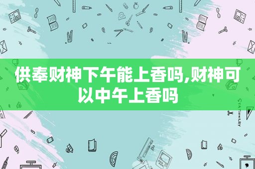 供奉财神下午能上香吗,财神可以中午上香吗