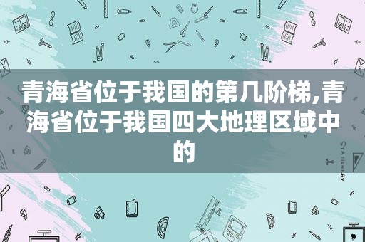 青海省位于我国的第几阶梯,青海省位于我国四大地理区域中的