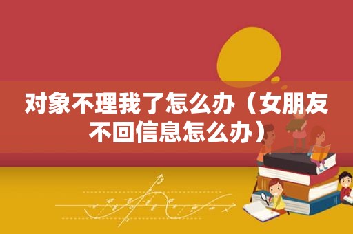 对象不理我了怎么办（女朋友不回信息怎么办）