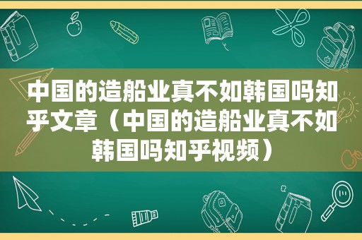 中国的造船业真不如韩国吗知乎文章（中国的造船业真不如韩国吗知乎视频）